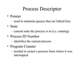 Process Descriptor
• Pointer
– used to maintain queues that are linked lists
• State
– current state the process is in (i.e. running)
• Process ID Number
– identifies the current process
• Program Counter
– needed to restart a process from where it was
interrupted
 