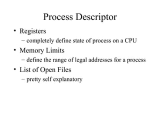 Process Descriptor
• Registers
– completely define state of process on a CPU
• Memory Limits
– define the range of legal addresses for a process
• List of Open Files
– pretty self explanatory
 