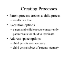 Creating Processes
• Parent process creates a child proces
– results in a tree
• Execution options
– parent and child execute concurrently
– parent waits for child to terminate
• Address space options
– child gets its own memory
– child gets a subset of parents memory
 
