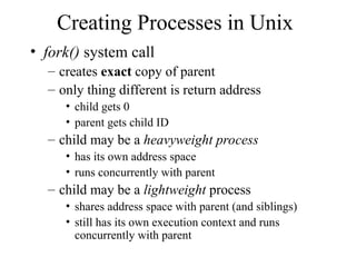Creating Processes in Unix
• fork() system call
– creates exact copy of parent
– only thing different is return address
• child gets 0
• parent gets child ID
– child may be a heavyweight process
• has its own address space
• runs concurrently with parent
– child may be a lightweight process
• shares address space with parent (and siblings)
• still has its own execution context and runs
concurrently with parent
 