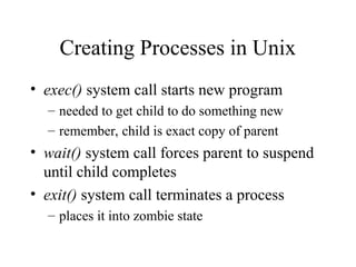 Creating Processes in Unix
• exec() system call starts new program
– needed to get child to do something new
– remember, child is exact copy of parent
• wait() system call forces parent to suspend
until child completes
• exit() system call terminates a process
– places it into zombie state
 