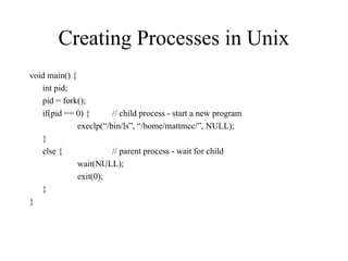 Creating Processes in Unix
void main() {
int pid;
pid = fork();
if(pid == 0) { // child process - start a new program
execlp(“/bin/ls”, “/home/mattmcc/”, NULL);
}
else { // parent process - wait for child
wait(NULL);
exit(0);
}
}
 