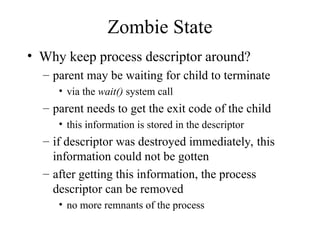 Zombie State
• Why keep process descriptor around?
– parent may be waiting for child to terminate
• via the wait() system call
– parent needs to get the exit code of the child
• this information is stored in the descriptor
– if descriptor was destroyed immediately, this
information could not be gotten
– after getting this information, the process
descriptor can be removed
• no more remnants of the process
 
