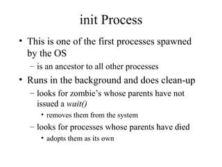 init Process
• This is one of the first processes spawned
by the OS
– is an ancestor to all other processes
• Runs in the background and does clean-up
– looks for zombie’s whose parents have not
issued a wait()
• removes them from the system
– looks for processes whose parents have died
• adopts them as its own
 