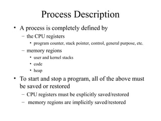 Process Description
• A process is completely defined by
– the CPU registers
• program counter, stack pointer, control, general purpose, etc.
– memory regions
• user and kernel stacks
• code
• heap
• To start and stop a program, all of the above must
be saved or restored
– CPU registers must be explicitly saved/restored
– memory regions are implicitly saved/restored
 