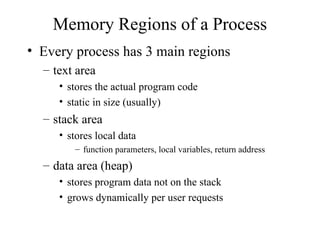 Memory Regions of a Process
• Every process has 3 main regions
– text area
• stores the actual program code
• static in size (usually)
– stack area
• stores local data
– function parameters, local variables, return address
– data area (heap)
• stores program data not on the stack
• grows dynamically per user requests
 