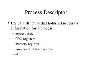 Process Descriptor
• OS data structure that holds all necessary
information for a process
– process state
– CPU registers
– memory regions
– pointers for lists (queues)
– etc.
 