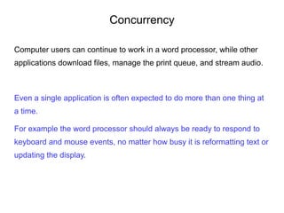 Concurrency
Computer users can continue to work in a word processor, while other
applications download files, manage the print queue, and stream audio.
Even a single application is often expected to do more than one thing at
a time.
For example the word processor should always be ready to respond to
keyboard and mouse events, no matter how busy it is reformatting text or
updating the display.
 