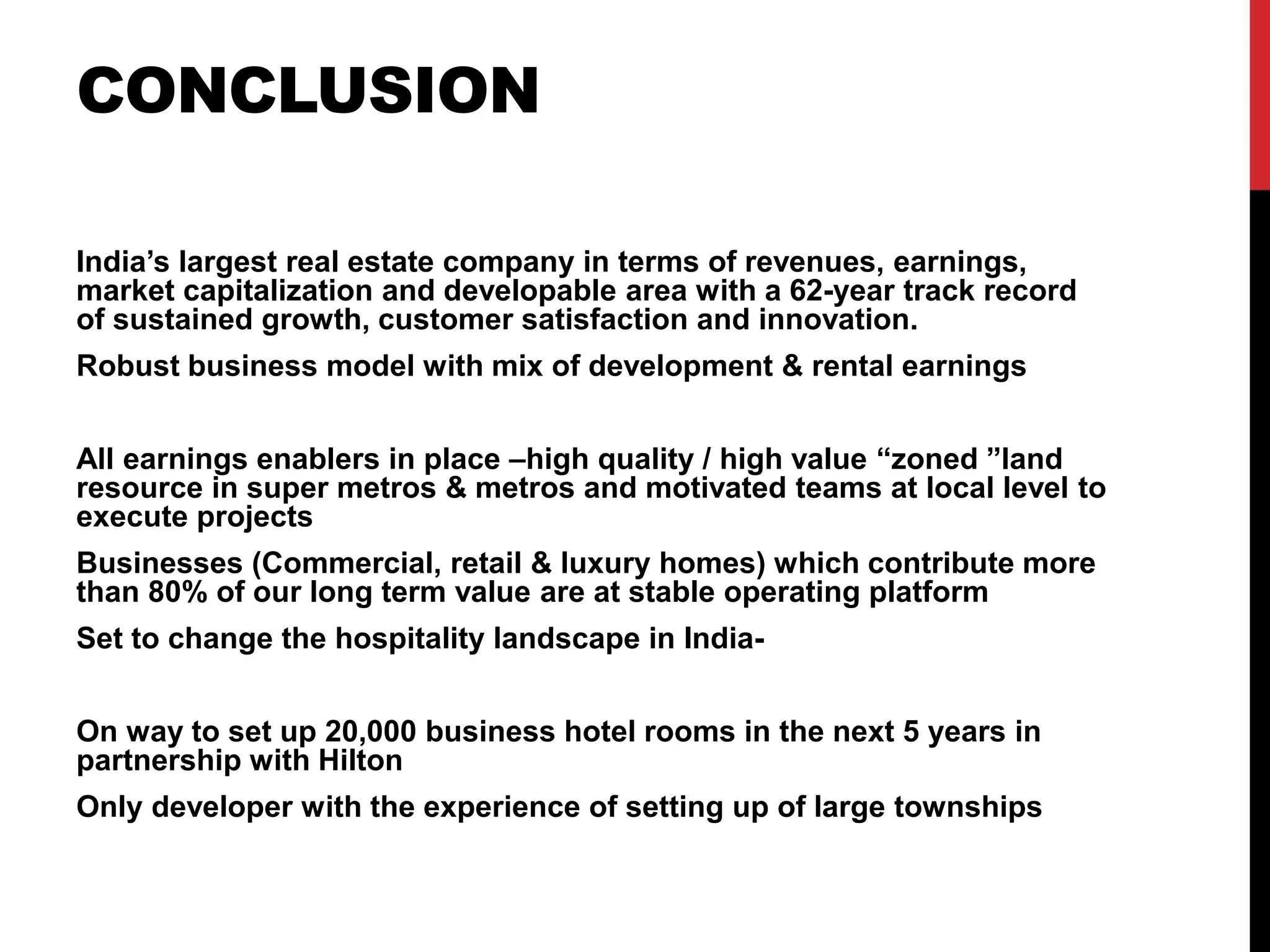 CONCLUSION
India’s largest real estate company in terms of revenues, earnings,
market capitalization and developable area with a 62-year track record
of sustained growth, customer satisfaction and innovation.
Robust business model with mix of development & rental earnings
All earnings enablers in place –high quality / high value “zoned ”land
resource in super metros & metros and motivated teams at local level to
execute projects
Businesses (Commercial, retail & luxury homes) which contribute more
than 80% of our long term value are at stable operating platform
Set to change the hospitality landscape in India-
On way to set up 20,000 business hotel rooms in the next 5 years in
partnership with Hilton
Only developer with the experience of setting up of large townships
 
