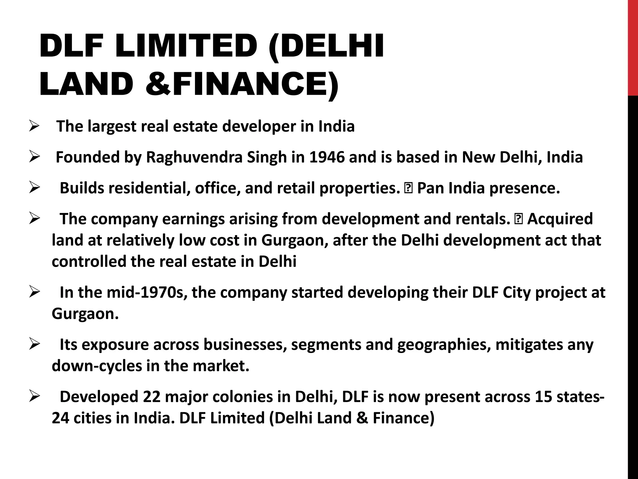 DLF LIMITED (DELHI
LAND &FINANCE)
 The largest real estate developer in India
 Founded by Raghuvendra Singh in 1946 and is based in New Delhi, India
 Builds residential, office, and retail properties. Pan India presence.
 The company earnings arising from development and rentals. Acquired
land at relatively low cost in Gurgaon, after the Delhi development act that
controlled the real estate in Delhi
 In the mid-1970s, the company started developing their DLF City project at
Gurgaon.
 Its exposure across businesses, segments and geographies, mitigates any
down-cycles in the market.
 Developed 22 major colonies in Delhi, DLF is now present across 15 states-
24 cities in India. DLF Limited (Delhi Land & Finance)
 