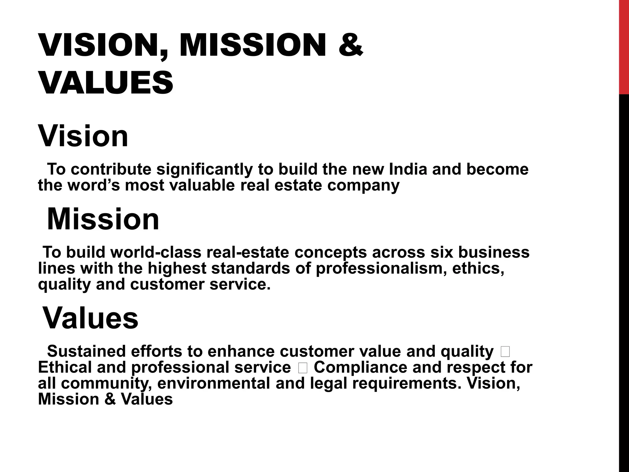 VISION, MISSION &
VALUES
Vision
To contribute significantly to build the new India and become
the word’s most valuable real estate company
Mission
To build world-class real-estate concepts across six business
lines with the highest standards of professionalism, ethics,
quality and customer service.
Values
Sustained efforts to enhance customer value and quality
Ethical and professional service Compliance and respect for
all community, environmental and legal requirements. Vision,
Mission & Values
 