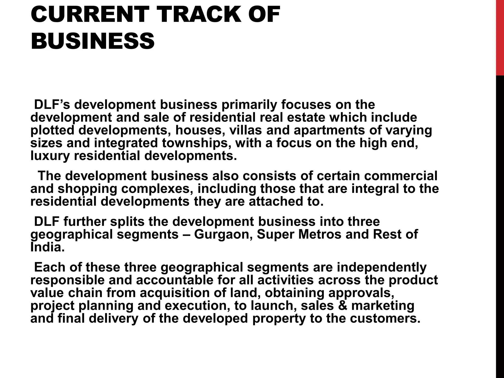CURRENT TRACK OF
BUSINESS
DLF’s development business primarily focuses on the
development and sale of residential real estate which include
plotted developments, houses, villas and apartments of varying
sizes and integrated townships, with a focus on the high end,
luxury residential developments.
The development business also consists of certain commercial
and shopping complexes, including those that are integral to the
residential developments they are attached to.
DLF further splits the development business into three
geographical segments – Gurgaon, Super Metros and Rest of
India.
Each of these three geographical segments are independently
responsible and accountable for all activities across the product
value chain from acquisition of land, obtaining approvals,
project planning and execution, to launch, sales & marketing
and final delivery of the developed property to the customers.
 