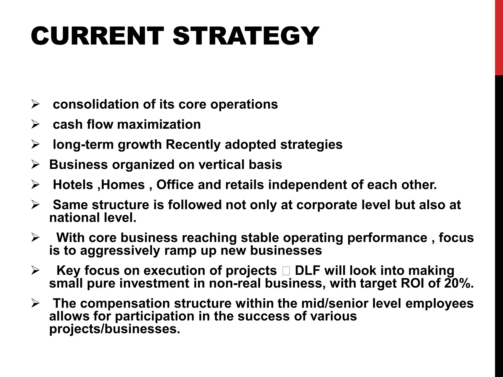 CURRENT STRATEGY
 consolidation of its core operations
 cash flow maximization
 long-term growth Recently adopted strategies
 Business organized on vertical basis
 Hotels ,Homes , Office and retails independent of each other.
 Same structure is followed not only at corporate level but also at
national level.
 With core business reaching stable operating performance , focus
is to aggressively ramp up new businesses
 Key focus on execution of projects DLF will look into making
small pure investment in non-real business, with target ROI of 20%.
 The compensation structure within the mid/senior level employees
allows for participation in the success of various
projects/businesses.
 