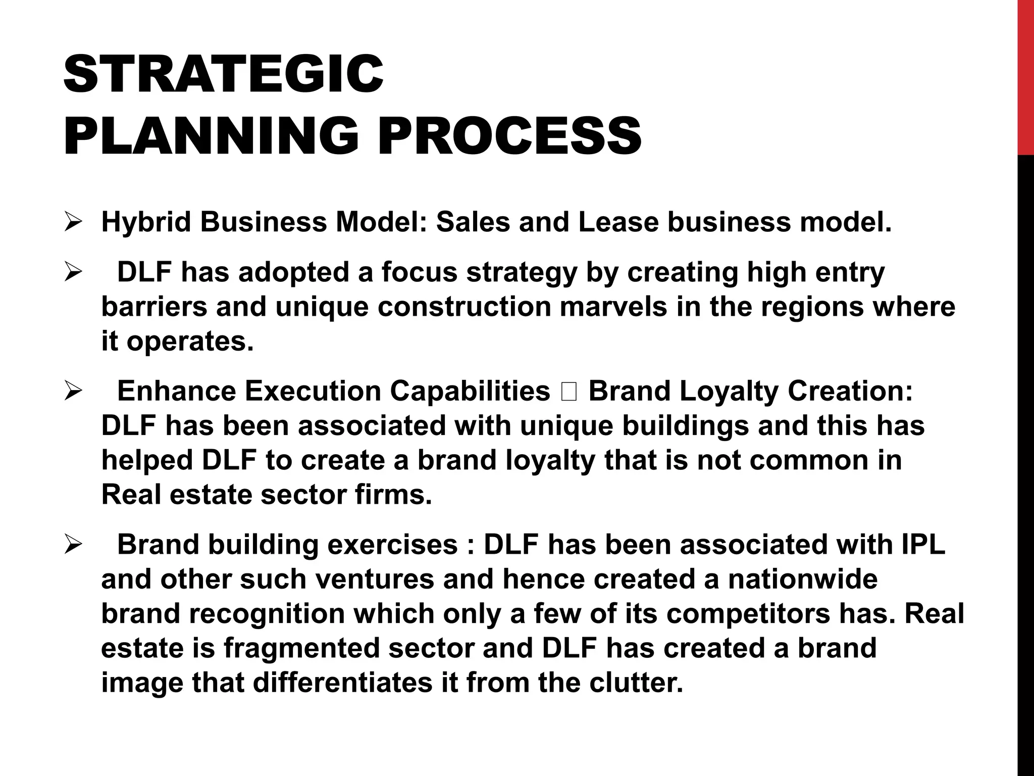 STRATEGIC
PLANNING PROCESS
 Hybrid Business Model: Sales and Lease business model.
 DLF has adopted a focus strategy by creating high entry
barriers and unique construction marvels in the regions where
it operates.
 Enhance Execution Capabilities Brand Loyalty Creation:
DLF has been associated with unique buildings and this has
helped DLF to create a brand loyalty that is not common in
Real estate sector firms.
 Brand building exercises : DLF has been associated with IPL
and other such ventures and hence created a nationwide
brand recognition which only a few of its competitors has. Real
estate is fragmented sector and DLF has created a brand
image that differentiates it from the clutter.
 