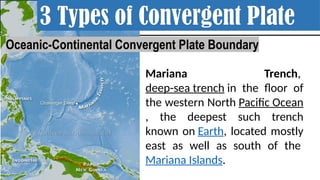 Mariana Trench,
deep-sea trench in the floor of
the western North Pacific Ocean
, the deepest such trench
known on Earth, located mostly
east as well as south of the
Mariana Islands.
3 Types of Convergent Plate
Oceanic-Continental Convergent Plate Boundary
 