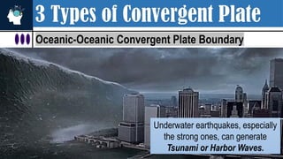 3 Types of Convergent Plate
Oceanic-Oceanic Convergent Plate Boundary
Underwater earthquakes, especially
the strong ones, can generate
Tsunami or Harbor Waves.
 