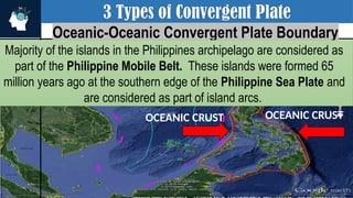 3 Types of Convergent Plate
Oceanic-Oceanic Convergent Plate Boundary
Majority of the islands in the Philippines archipelago are considered as
part of the Philippine Mobile Belt. These islands were formed 65
million years ago at the southern edge of the Philippine Sea Plate and
are considered as part of island arcs.
OCEANIC CRUST
OCEANIC CRUST
 