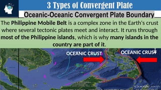 3 Types of Convergent Plate
Oceanic-Oceanic Convergent Plate Boundary
The Philippine Mobile Belt is a complex zone in the Earth's crust
where several tectonic plates meet and interact. It runs through
most of the Philippine islands, which is why many islands in the
country are part of it.
OCEANIC CRUST
OCEANIC CRUST
 