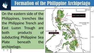 Formation of the Philippine Archipelago
On the eastern side of the
Philippines, trenches like
the Philippine Trench and
East Luzon Trough are
both products of
subducting Philippine Sea
Plate beneath the
archipelago.
OCEANIC CRUST
SULU TRENCH
SULU TRENCH
NEGROS TRENCH
EAST LUZON TROUGH
 