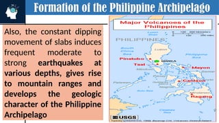 Formation of the Philippine Archipelago
Also, the constant dipping
movement of slabs induces
frequent moderate to
strong earthquakes at
various depths, gives rise
to mountain ranges and
develops the geologic
character of the Philippine
Archipelago
OCEANIC CRUST
EAST LUZON TROUGH
 