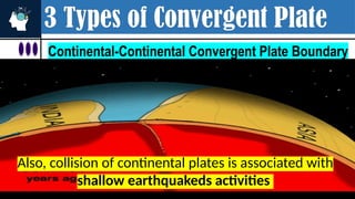 3 Types of Convergent Plate
Continental-Continental Convergent Plate Boundary
Also, collision of continental plates is associated with
shallow earthquakeds activities
 