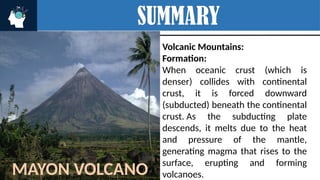 SUMMARY
Volcanic Mountains:
Formation:
When oceanic crust (which is
denser) collides with continental
crust, it is forced downward
(subducted) beneath the continental
crust. As the subducting plate
descends, it melts due to the heat
and pressure of the mantle,
generating magma that rises to the
surface, erupting and forming
volcanoes.
MAYON VOLCANO
 