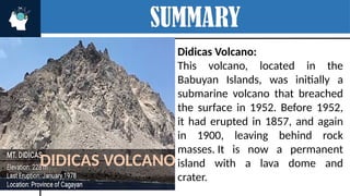 SUMMARY
Didicas Volcano:
This volcano, located in the
Babuyan Islands, was initially a
submarine volcano that breached
the surface in 1952. Before 1952,
it had erupted in 1857, and again
in 1900, leaving behind rock
masses. It is now a permanent
island with a lava dome and
crater.
DIDICAS VOLCANO
 