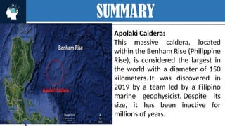 SUMMARY
Apolaki Caldera:
This massive caldera, located
within the Benham Rise (Philippine
Rise), is considered the largest in
the world with a diameter of 150
kilometers. It was discovered in
2019 by a team led by a Filipino
marine geophysicist. Despite its
size, it has been inactive for
millions of years.
DIDICAS ISLAND
 