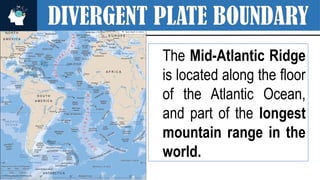 DIVERGENT PLATE BOUNDARY
The Mid-Atlantic Ridge
is located along the floor
of the Atlantic Ocean,
and part of the longest
mountain range in the
world.
 