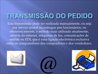 Esta transmissão pode ser realizada manualmente, ou seja
por serviço postal ou entregue por funcionários; ou
electronicamente, o método mais utilizado atualmente,
através da internet, máquinas de fax, comunicações de
satélite ou EDI, que é uma ligação electrônica exclusiva
entre os computadores dos compradores e dos vendedores.
 