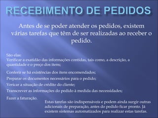 Antes de se poder atender os pedidos, existem
várias tarefas que têm de ser realizadas ao receber o
pedido.
São elas:
Verificar a exatidão das informações contidas, tais como, a descrição, a
quantidade e o preço dos itens;
Conferir se há existências dos itens encomendados;
Preparar os documentos necessários para o pedido;
Vericar a situação de crédito do cliente;
Transcrever as informações do pedido à medida das necessidades;
Fazer a faturação.
Estas tarefas são indispensáveis e podem ainda surgir outras
adicionais de preparação, antes do pedido ficar pronto. Já
existem sistemas automatizados para realizar estas tarefas.
 