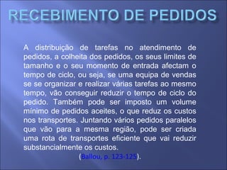 A distribuição de tarefas no atendimento de
pedidos, a colheita dos pedidos, os seus limites de
tamanho e o seu momento de entrada afectam o
tempo de ciclo, ou seja, se uma equipa de vendas
se se organizar e realizar várias tarefas ao mesmo
tempo, vão conseguir reduzir o tempo de ciclo do
pedido. Também pode ser imposto um volume
mínimo de pedidos aceites, o que reduz os custos
nos transportes. Juntando vários pedidos paralelos
que vão para a mesma região, pode ser criada
uma rota de transportes eficiente que vai reduzir
substancialmente os custos.
(Ballou, p. 123-125).
 