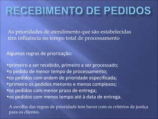 As prioridades de atendimento que são estabelecidas
têm influência no tempo total de processamento
Algumas regras de priorização:
•primeiro a ser recebido, primeiro a ser processado;
•o pedido de menor tempo de processamento;
•os pedidos com ordem de prioridade especificada;
•primeiro os pedidos menores e menos complexos;
•os pedidos com menor prazo de entrega;
•os pedidos com menos tempo até à data de entrega.
A escolha das regras de prioridade tem haver com os critérios de justiça
para os clientes.
 