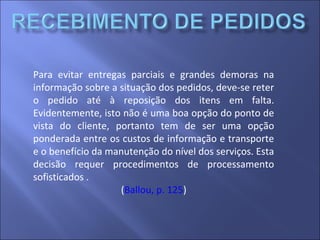 Para evitar entregas parciais e grandes demoras na
informação sobre a situação dos pedidos, deve-se reter
o pedido até à reposição dos itens em falta.
Evidentemente, isto não é uma boa opção do ponto de
vista do cliente, portanto tem de ser uma opção
ponderada entre os custos de informação e transporte
e o benefício da manutenção do nível dos serviços. Esta
decisão requer procedimentos de processamento
sofisticados .
(Ballou, p. 125)
 