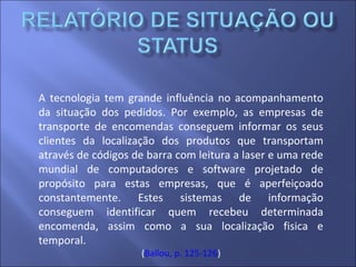 A tecnologia tem grande influência no acompanhamento
da situação dos pedidos. Por exemplo, as empresas de
transporte de encomendas conseguem informar os seus
clientes da localização dos produtos que transportam
através de códigos de barra com leitura a laser e uma rede
mundial de computadores e software projetado de
propósito para estas empresas, que é aperfeiçoado
constantemente. Estes sistemas de informação
conseguem identificar quem recebeu determinada
encomenda, assim como a sua localização fisica e
temporal.
(Ballou, p. 125-126)
 