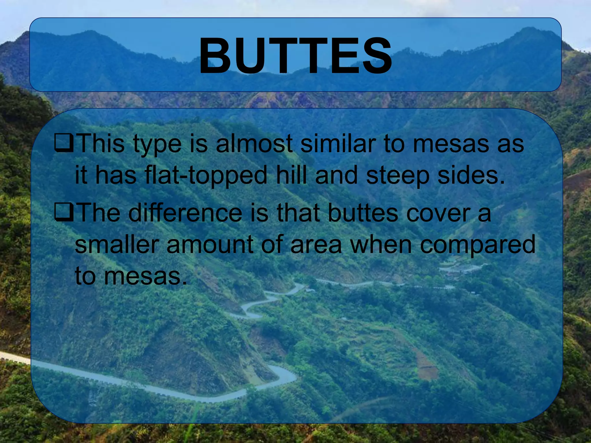 BUTTES
This type is almost similar to mesas as
it has flat-topped hill and steep sides.
The difference is that buttes cover a
smaller amount of area when compared
to mesas.
 