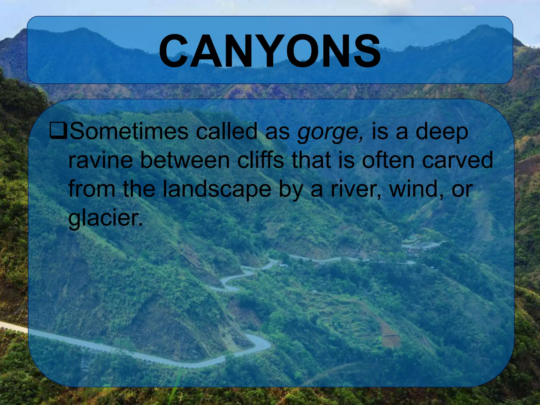 CANYONS
Sometimes called as gorge, is a deep
ravine between cliffs that is often carved
from the landscape by a river, wind, or
glacier.
 