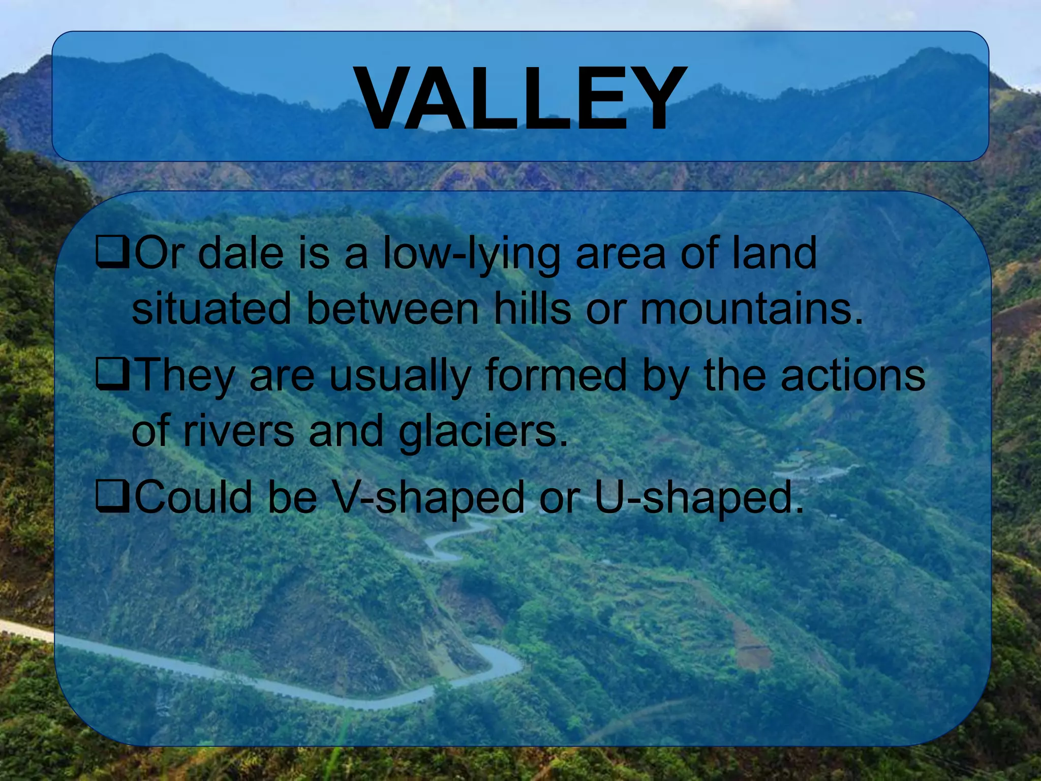 VALLEY
Or dale is a low-lying area of land
situated between hills or mountains.
They are usually formed by the actions
of rivers and glaciers.
Could be V-shaped or U-shaped.
 