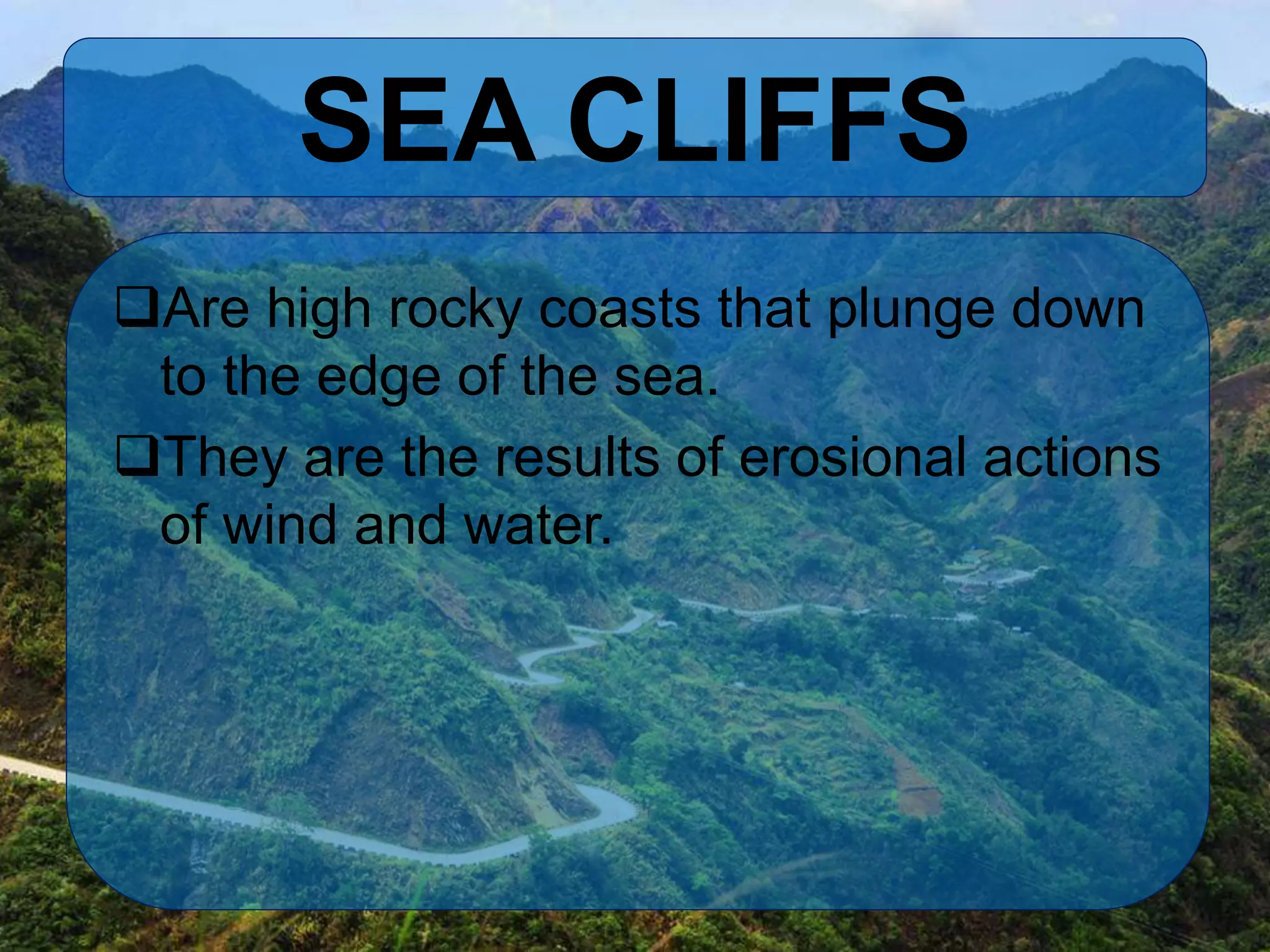 SEA CLIFFS
Are high rocky coasts that plunge down
to the edge of the sea.
They are the results of erosional actions
of wind and water.
 