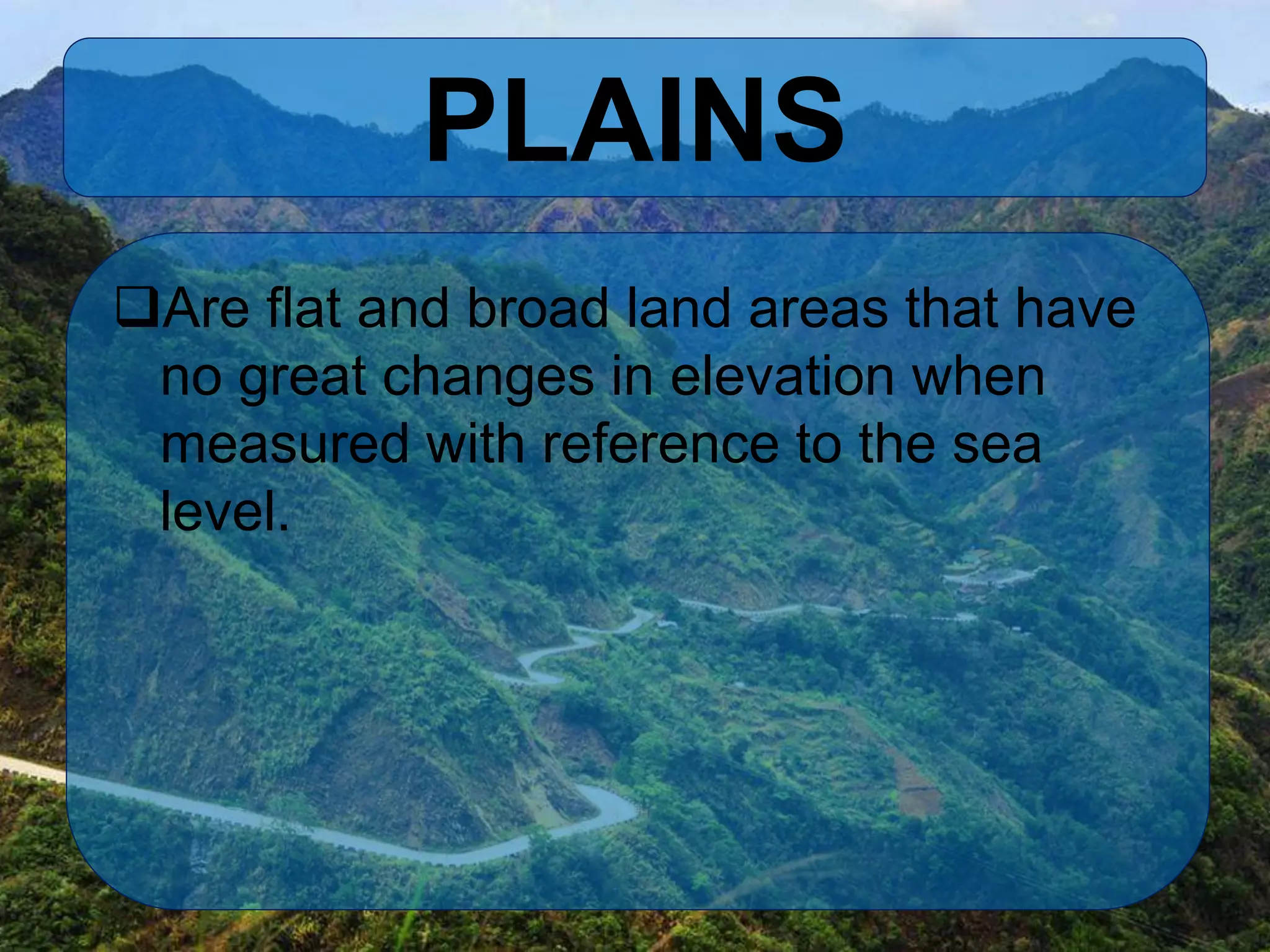 PLAINS
Are flat and broad land areas that have
no great changes in elevation when
measured with reference to the sea
level.
 