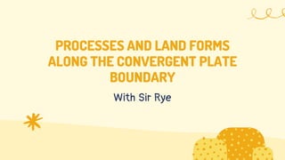 PROCESSES AND LAND FORMS
ALONG THE CONVERGENT PLATE
BOUNDARY
With Sir Rye
 