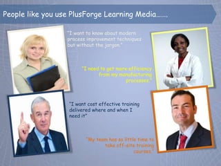 People like you use PlusForge Learning Media…….

                  “I want to know about modern
                  process improvement techniques
                  but without the jargon.”



                       “I need to get more efficiency
                              from my manufacturing
                                          processes.”



                  “I want cost effective training
                  delivered where and when I
                  need it”



                         “My team has so little time to
                                take off-site training
                                              courses.”
 