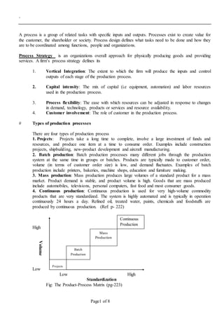 .
Page1 of 8
A process is a group of related tasks with specific inputs and outputs. Processes exist to create value for
the customer, the shareholder or society. Process design defines what tasks need to be done and how they
are to be coordinated among functions, people and organizations.
Process Strategy is an organizations overall approach for physically producing goods and providing
services. A firm’s process strategy defines its
1. Vertical Integration: The extent to which the firm will produce the inputs and control
outputs of each stage of the production process.
2. Capital intensity: The mix of capital (i.e equipment, automation) and labor resources
used in the production process.
3. Process flexibility: The ease with which resources can be adjusted in response to changes
in demand, technology, products or services and resource availability.
4. Customer involvement: The role of customer in the production process.
# Types of production processes
There are four types of production process
1. Projects: Projects take a long time to complete, involve a large investment of funds and
resources, and produce one item at a time to consume order. Examples include construction
projects, shipbuilding, new-product development and aircraft manufacturing.
2. Batch production: Batch production processes many different jobs through the production
system at the same time in groups or batches. Products are typically made to customer order,
volume (in terms of customer order size) is low, and demand fluctuates. Examples of batch
production include printers, bakeries, machine shops, education and furniture making.
3. Mass production: Mass production produces large volumes of a standard product for a mass
market. Product demand is stable, and product volume is high. Goods that are mass produced
include automobiles, televisions, personal computers, fast food and most consumer goods.
4. Continuous production: Continuous production is used for very high-volume commodity
products that are very standardized. The system is highly automated and is typically in operation
continuously 24 hours a day. Refined oil, treated water, paints, chemicals and foodstuffs are
produced by continuous production. (Ref: p- 222)
High
Low
Low High
Standardization
Fig: The Product-Process Matrix (pg-223)
Volume
Projects
Batch
Production
Mass
Production
Continuous
Production
 