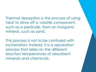 Thermal desorption is the process of using
heat to drive off a volatile component,
such as a pesticide, from an inorganic
mineral, such as sand.
This process is not to be confused with
incineration; instead, it is a separation
process that relies on the different
reaction temperatures of absorbent
minerals and chemicals.
 