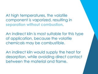 At high temperatures, the volatile
component is vaporized, resulting in
separation without combustion.
An indirect kiln is most suitable for this type
of application, because the volatile
chemicals may be combustible.
An indirect kiln would supply the heat for
desorption, while avoiding direct contact
between the material and flame.
 