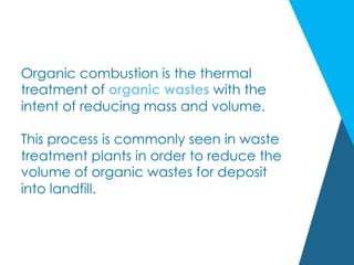 Organic combustion is the thermal
treatment of organic wastes with the
intent of reducing mass and volume.
This process is commonly seen in waste
treatment plants in order to reduce the
volume of organic wastes for deposit
into landfill.
 