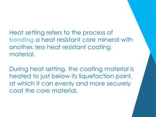 Heat setting refers to the process of
bonding a heat resistant core mineral with
another, less heat resistant coating
material.
During heat setting, the coating material is
heated to just below its liquefaction point,
at which it can evenly and more securely
coat the core material.
 