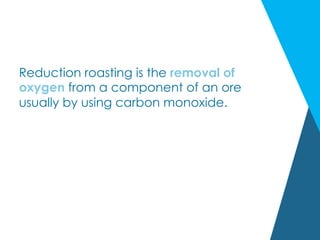Reduction roasting is the removal of
oxygen from a component of an ore
usually by using carbon monoxide.
 