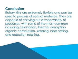 Conclusion
Rotary kilns are extremely flexible and can be
used to process all sorts of materials. They are
capable of carrying out a wide variety of
processes, with some of the most common
including calcination, thermal desorption,
organic combustion, sintering, heat setting,
and reduction roasting.
 