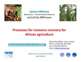 www.iwmi.org
Water for a food-secure world
Processes for resource recovery for
African agriculture
Resource recovery and reuse (RRR)
Josiane Nikiema
Researcher – Environmental Sciences
and all the RRR team
West Africa Office – Accra, Ghana
Phone: (+233) 302 784 753/4
Fax: (+233) 302 784 752
Email: J.Nikiema@cgiar.org
 
